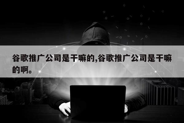 谷歌推广公司是干嘛的,谷歌推广公司是干嘛的啊。