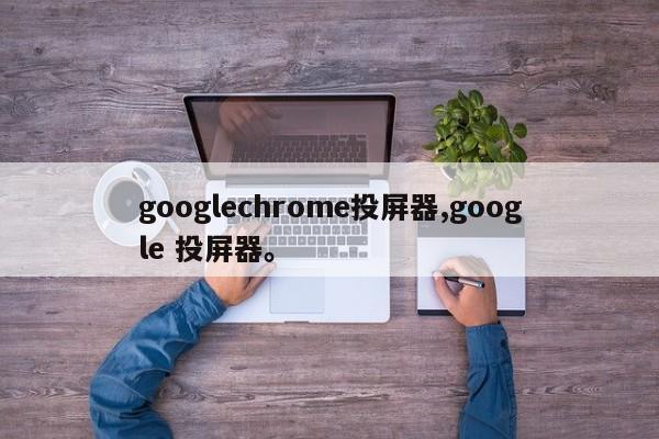 googlechrome投屏器,google 投屏器。