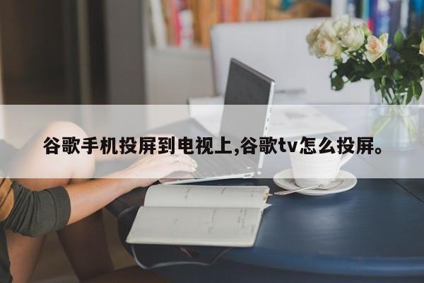 谷歌手机投屏到电视上,谷歌tv怎么投屏。