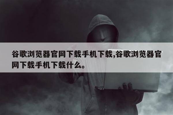 谷歌浏览器官网下载手机下载,谷歌浏览器官网下载手机下载什么。