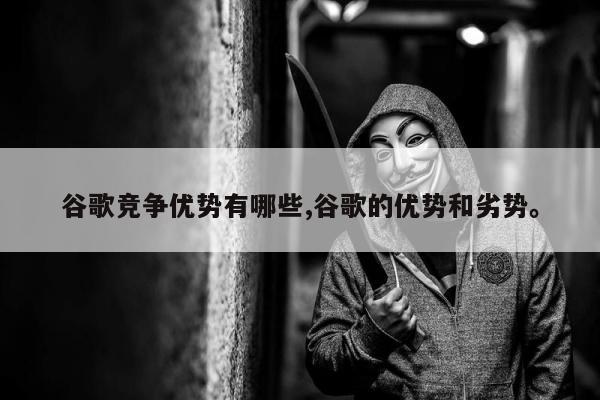谷歌竞争优势有哪些,谷歌的优势和劣势。
