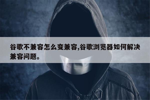 谷歌不兼容怎么变兼容,谷歌浏览器如何解决兼容问题。