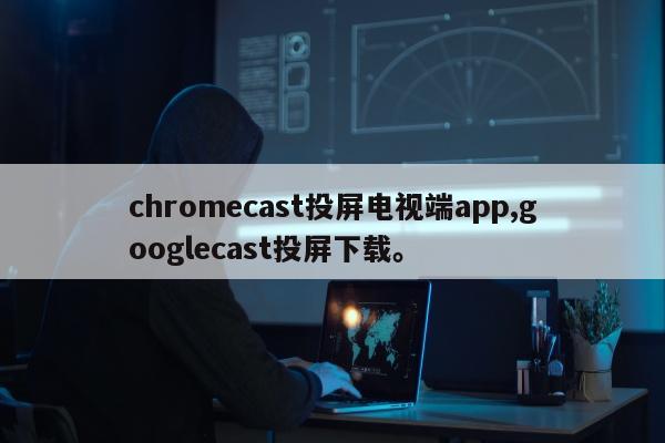 chromecast投屏电视端app,googlecast投屏下载。