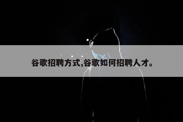 谷歌招聘方式,谷歌如何招聘人才。