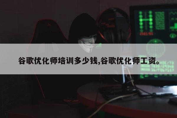谷歌优化师培训多少钱,谷歌优化师工资	。