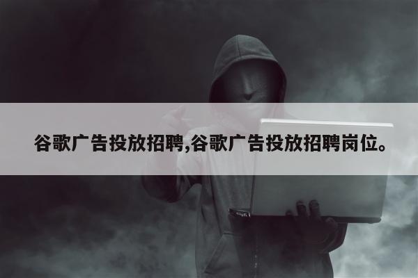 谷歌广告投放招聘,谷歌广告投放招聘岗位	。