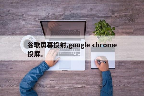 谷歌屏幕投射,google chrome投屏	。