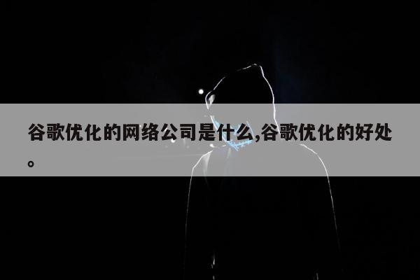 谷歌优化的网络公司是什么,谷歌优化的好处	。