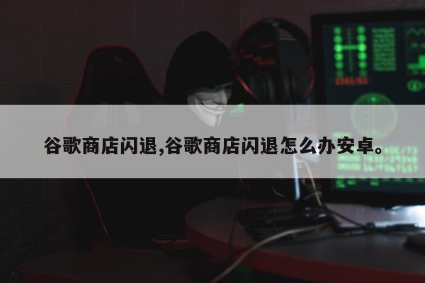 谷歌商店闪退,谷歌商店闪退怎么办安卓。