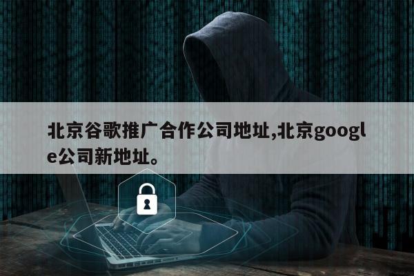 北京谷歌推广合作公司地址,北京google公司新地址	。