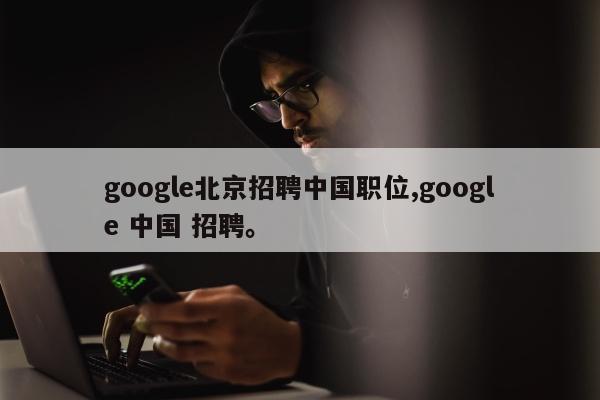 google北京招聘中国职位,google 中国 招聘。