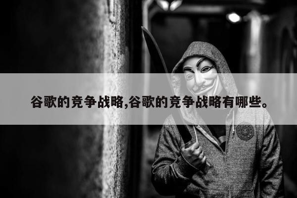 谷歌的竞争战略,谷歌的竞争战略有哪些。