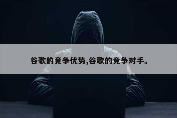 谷歌的竞争优势,谷歌的竞争对手	。