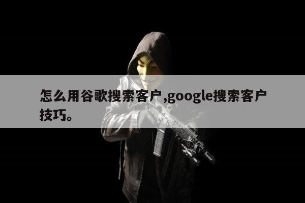 怎么用谷歌搜索客户,google搜索客户技巧。