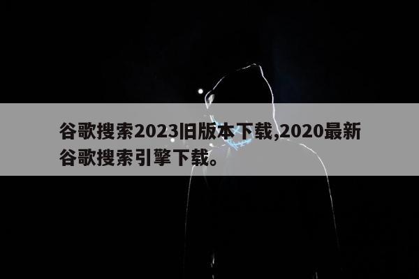 谷歌搜索2023旧版本下载,2020最新谷歌搜索引擎下载	。