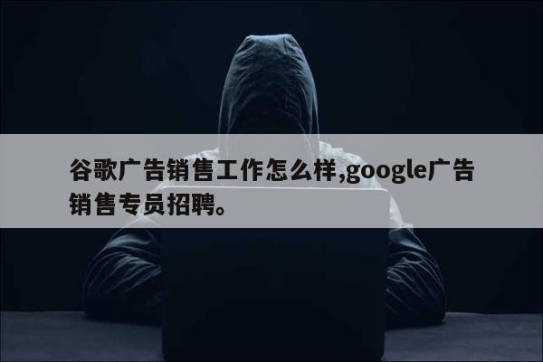 谷歌广告销售工作怎么样,google广告销售专员招聘。