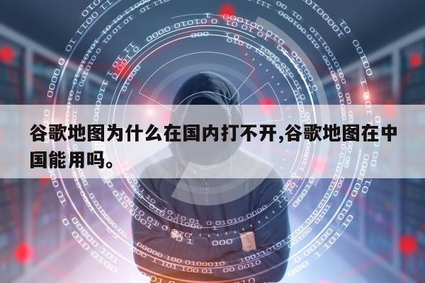 谷歌地图为什么在国内打不开,谷歌地图在中国能用吗。