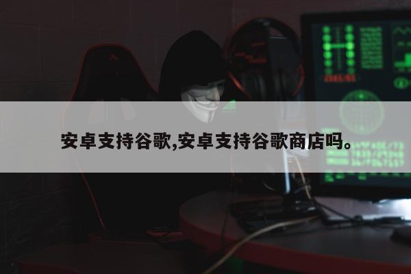安卓支持谷歌,安卓支持谷歌商店吗。