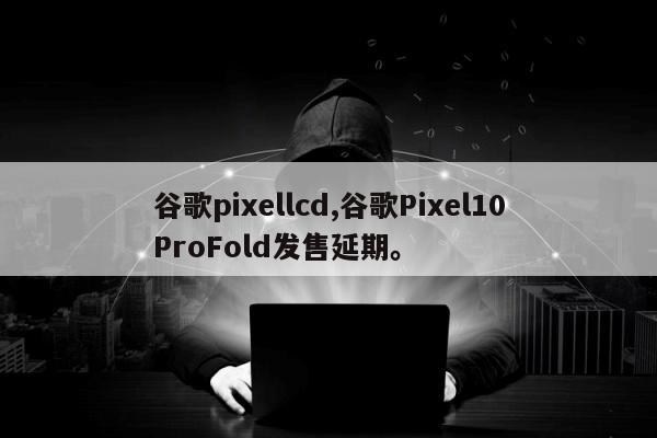 谷歌pixellcd,谷歌Pixel10ProFold发售延期	。