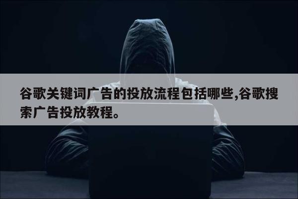 谷歌关键词广告的投放流程包括哪些,谷歌搜索广告投放教程	。