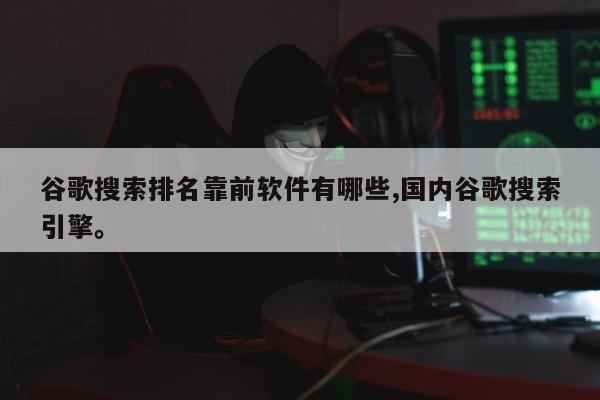 谷歌搜索排名靠前软件有哪些,国内谷歌搜索引擎。