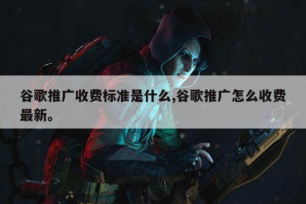 谷歌推广收费标准是什么,谷歌推广怎么收费最新	。