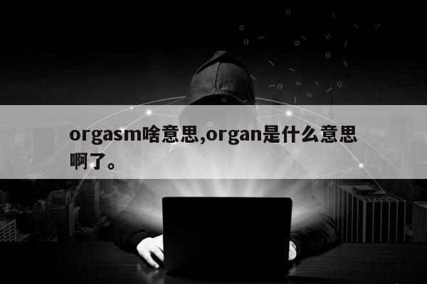 orgasm啥意思,organ是什么意思啊了。
