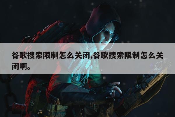 谷歌搜索限制怎么关闭,谷歌搜索限制怎么关闭啊。