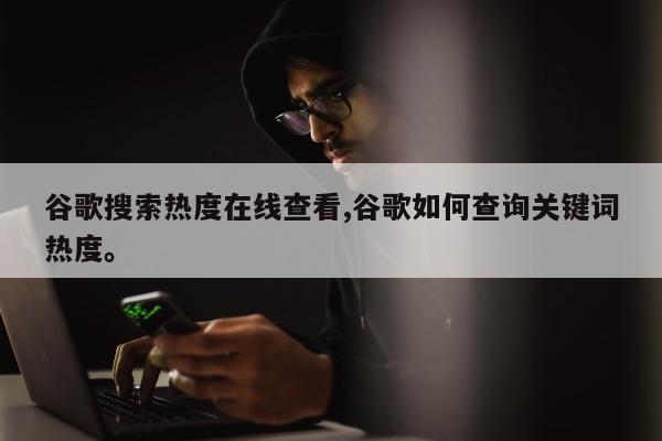 谷歌搜索热度在线查看,谷歌如何查询关键词热度。