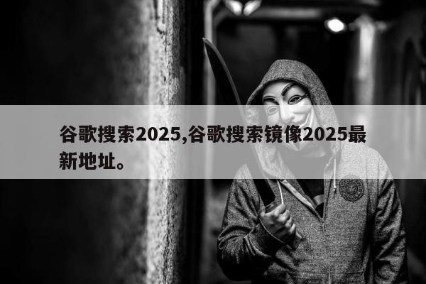 谷歌搜索2025,谷歌搜索镜像2025最新地址	。