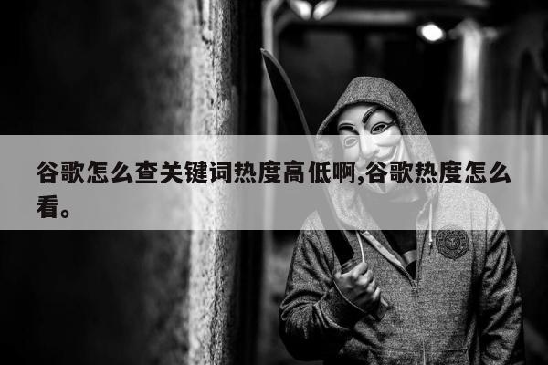 谷歌怎么查关键词热度高低啊,谷歌热度怎么看。
