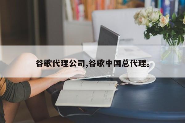 谷歌代理公司,谷歌中国总代理	。
