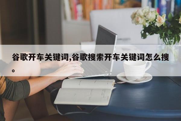 谷歌开车关键词,谷歌搜索开车关键词怎么搜。