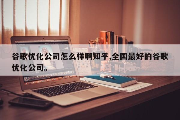 谷歌优化公司怎么样啊知乎,全国最好的谷歌优化公司	。