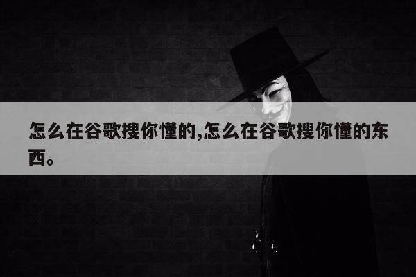 怎么在谷歌搜你懂的,怎么在谷歌搜你懂的东西。