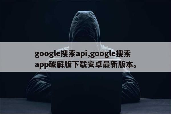 google搜索api,google搜索app破解版下载安卓最新版本。