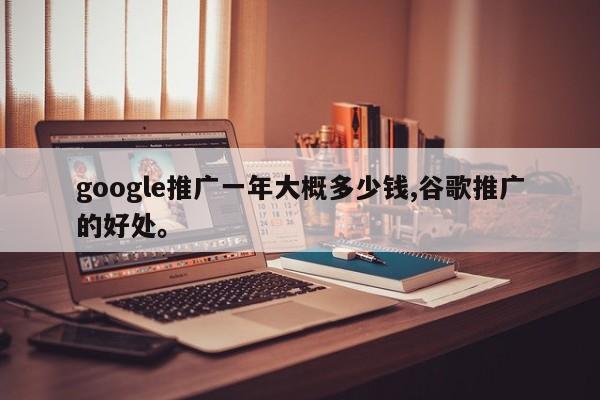 google推广一年大概多少钱,谷歌推广的好处	。