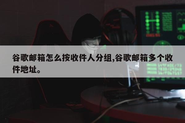 谷歌邮箱怎么按收件人分组,谷歌邮箱多个收件地址	。