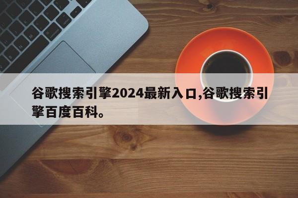 谷歌搜索引擎2024最新入口,谷歌搜索引擎百度百科。