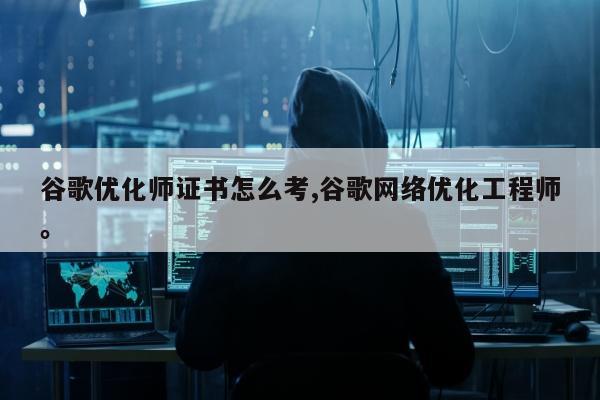 谷歌优化师证书怎么考,谷歌网络优化工程师。