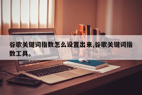 谷歌关键词指数怎么设置出来,谷歌关键词指数工具。