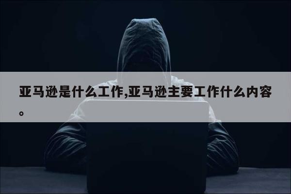 亚马逊是什么工作,亚马逊主要工作什么内容。