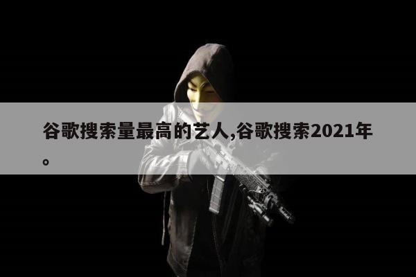 谷歌搜索量最高的艺人,谷歌搜索2021年	。