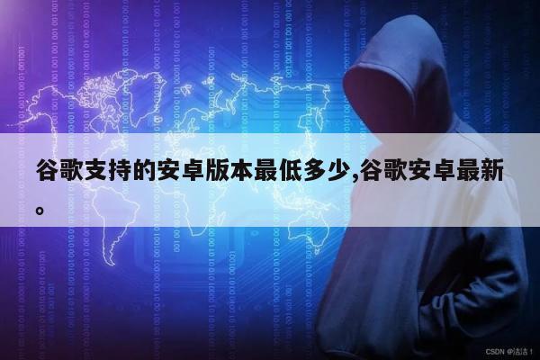 谷歌支持的安卓版本最低多少,谷歌安卓最新	。