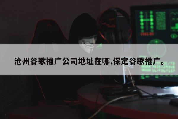 沧州谷歌推广公司地址在哪,保定谷歌推广。