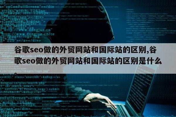 谷歌seo做的外贸网站和国际站的区别,谷歌seo做的外贸网站和国际站的区别是什么	。