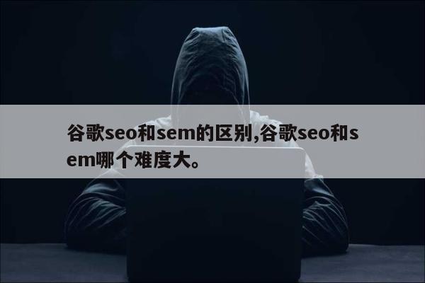 谷歌seo和sem的区别,谷歌seo和sem哪个难度大。