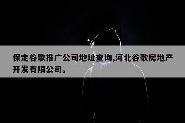 保定谷歌推广公司地址查询,河北谷歌房地产开发有限公司。