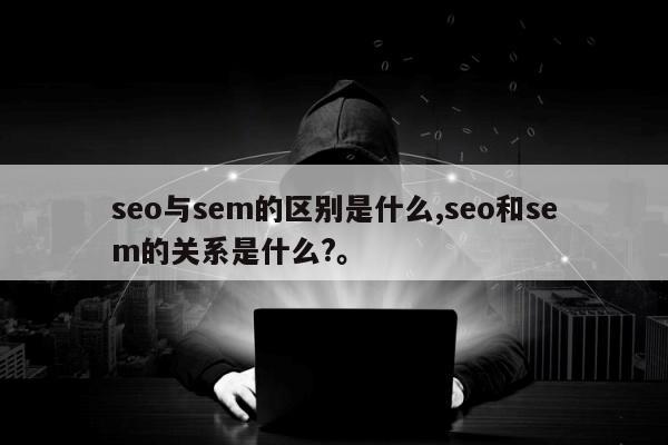 seo与sem的区别是什么,seo和sem的关系是什么?。