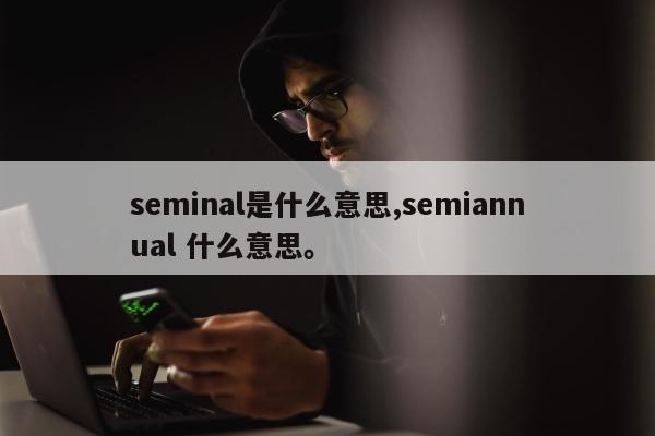 seminal是什么意思,semiannual 什么意思。